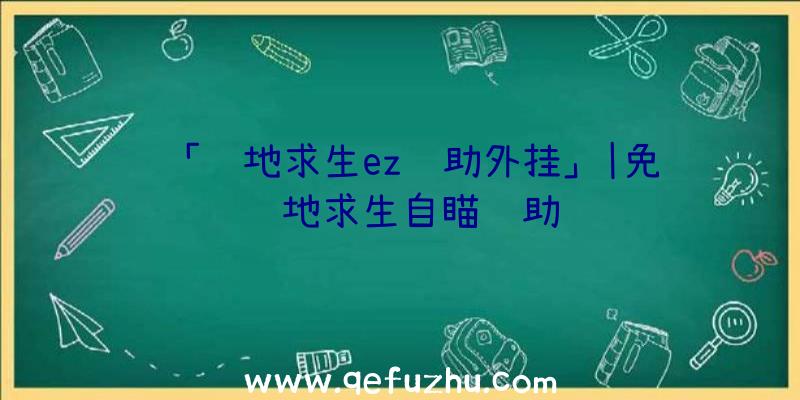 「绝地求生ez辅助外挂」|免费绝地求生自瞄辅助